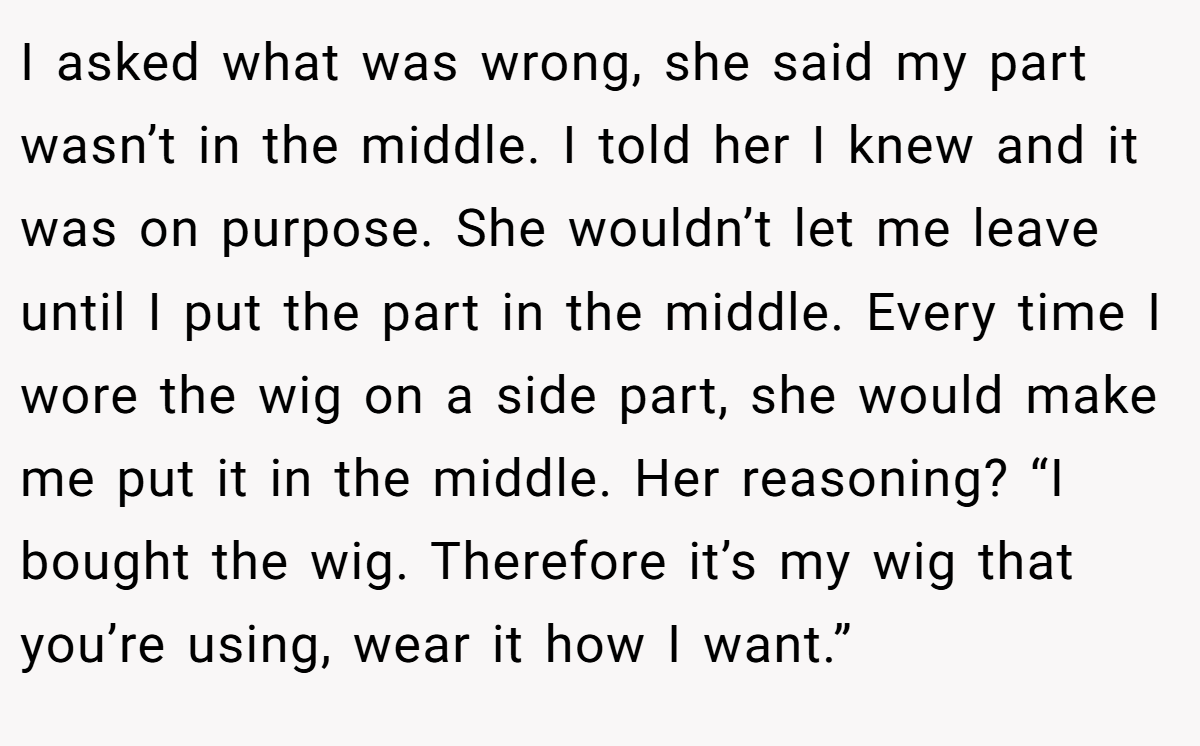 I asked what was wrong, she said my part wasn’t in the middle. I told her I knew and it was on purpose. She wouldn’t let me leave until I put the part in the middle. Every time I wore the wig on a side part, she would make me put it in the middle. Her reasoning? “I bought the wig. Therefore it’s my wig that you’re using, wear it how I want.”