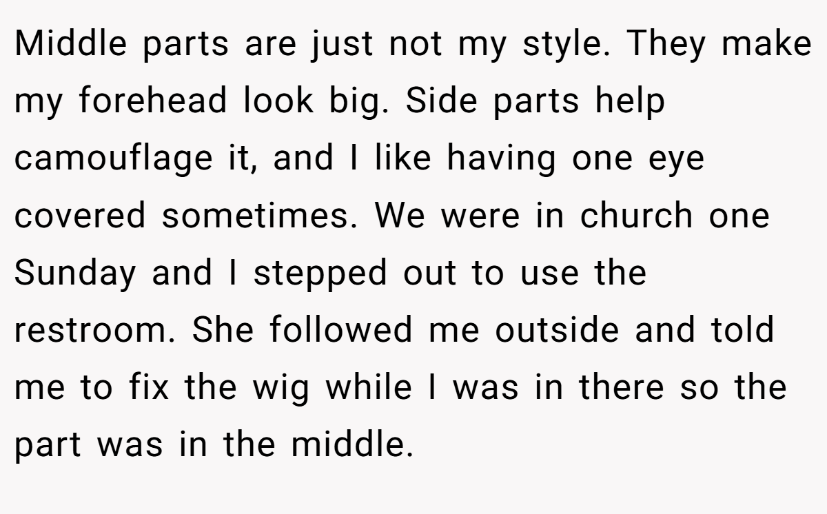 Middle parts are just not my style. They make my forehead look big. Side parts help camouflage it, and I like having one eye covered sometimes. We were in church one Sunday and I stepped out to use the restroom. She followed me outside and told me to fix the wig while I was in there so the part was in the middle.