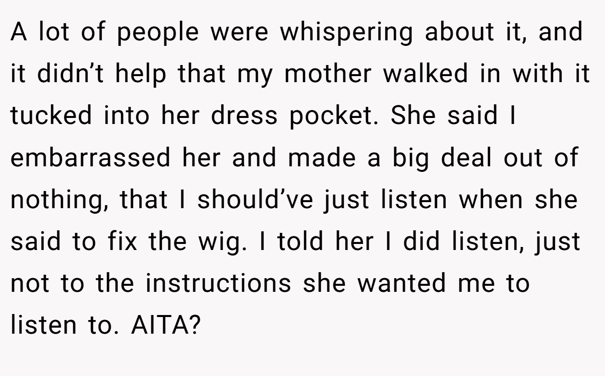 A lot of people were whispering about it, and it didn’t help that my mother walked in with it tucked into her dress pocket. She said I embarrassed her and made a big deal out of nothing, that I should’ve just listen when she said to fix the wig. I told her I did listen, just not to the instructions she wanted me to listen to. AITA?