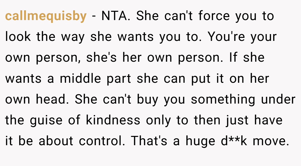 callmequisby − NTA. She can't force you to look the way she wants you to. You're your own person, she's her own person. If she wants a middle part she can put it on her own head. She can't buy you something under the guise of kindness only to then just have it be about control. That's a huge d**k move.