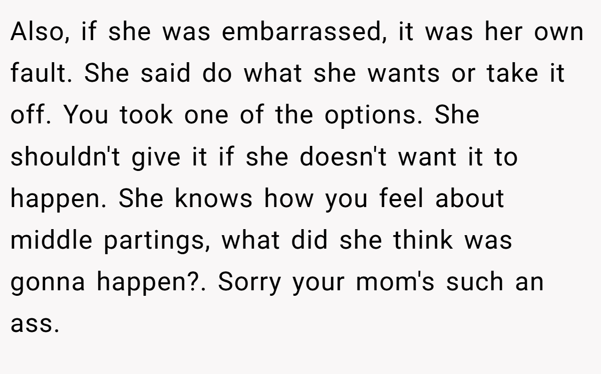 Also, if she was embarrassed, it was her own fault. She said do what she wants or take it off. You took one of the options. She shouldn't give it if she doesn't want it to happen. She knows how you feel about middle partings, what did she think was gonna happen?. Sorry your mom's such an ass.