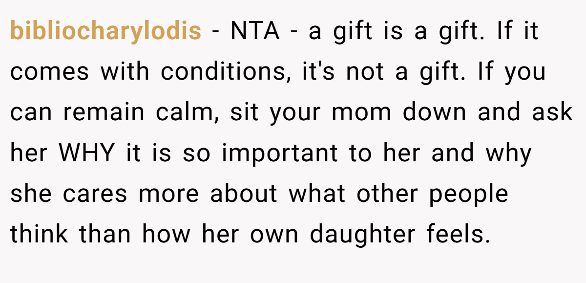 bibliocharylodis − NTA - a gift is a gift. If it comes with conditions, it's not a gift. If you can remain calm, sit your mom down and ask her WHY it is so important to her and why she cares more about what other people think than how her own daughter feels.