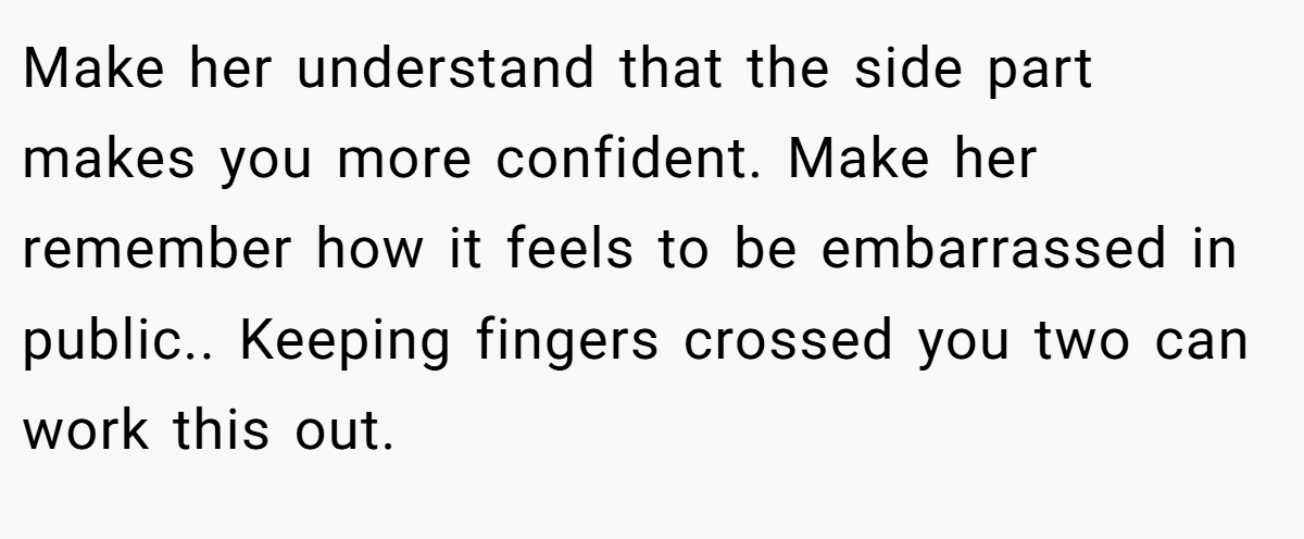 Make her understand that the side part makes you more confident. Make her remember how it feels to be embarrassed in public.. Keeping fingers crossed you two can work this out.