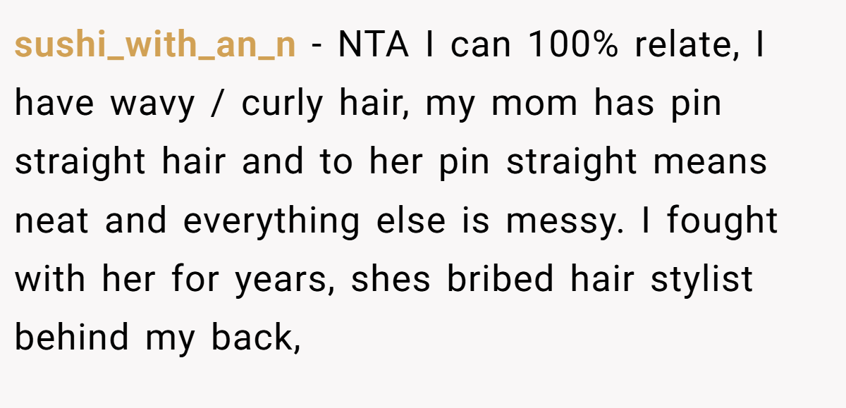 sushi_with_an_n − NTA I can 100% relate, I have wavy / curly hair, my mom has pin straight hair and to her pin straight means neat and everything else is messy. I fought with her for years, shes bribed hair stylist behind my back,