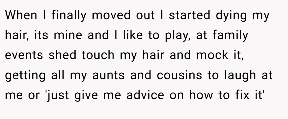 When I finally moved out I started dying my hair, its mine and I like to play, at family events shed touch my hair and mock it, getting all my aunts and cousins to laugh at me or 'just give me advice on how to fix it'