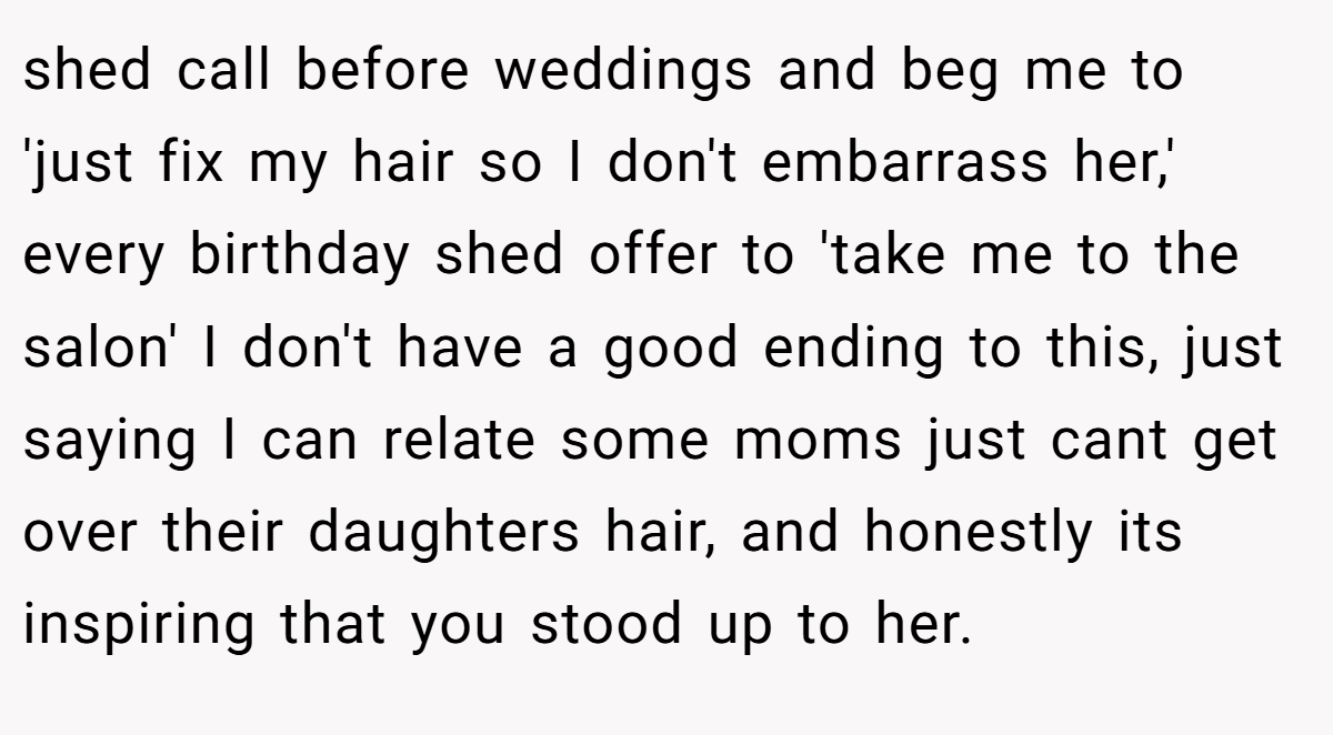 shed call before weddings and beg me to 'just fix my hair so I don't embarrass her,' every birthday shed offer to 'take me to the salon' I don't have a good ending to this, just saying I can relate some moms just cant get over their daughters hair, and honestly its inspiring that you stood up to her.