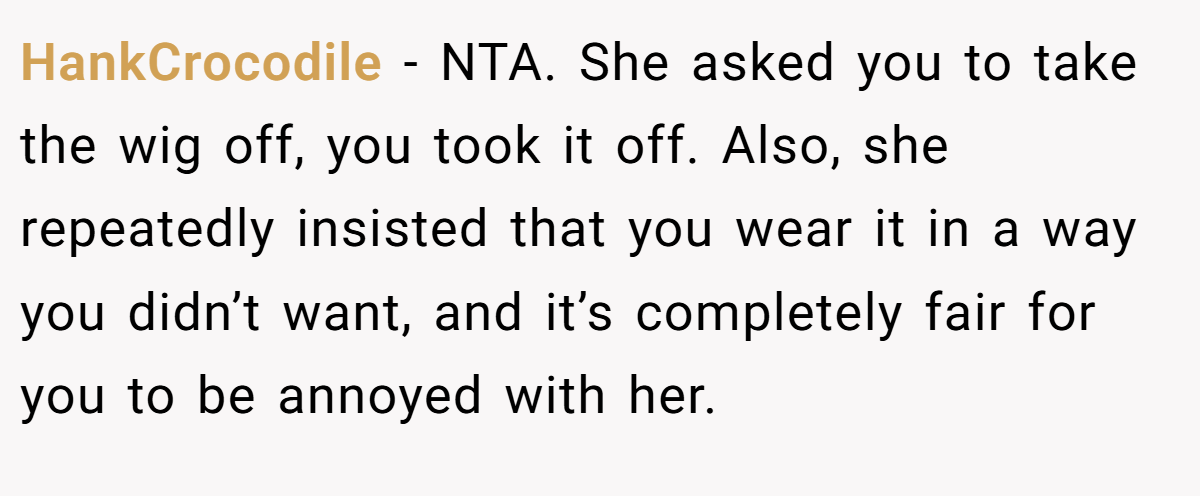 HankCrocodile − NTA. She asked you to take the wig off, you took it off. Also, she repeatedly insisted that you wear it in a way you didn’t want, and it’s completely fair for you to be annoyed with her.