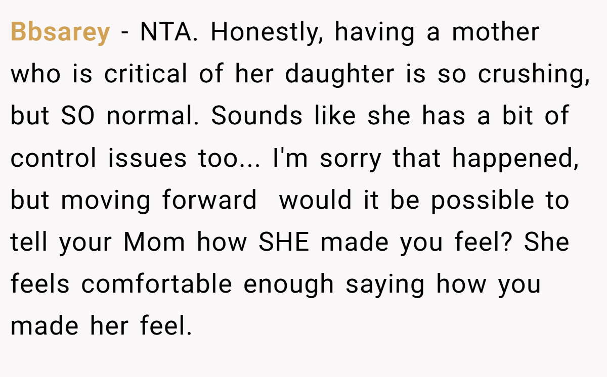 Bbsarey − NTA. Honestly, having a mother who is critical of her daughter is so crushing, but SO normal. Sounds like she has a bit of control issues too... I'm sorry that happened, but moving forward  would it be possible to tell your Mom how SHE made you feel? She feels comfortable enough saying how you made her feel.