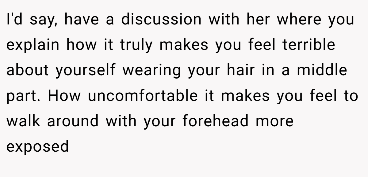 I'd say, have a discussion with her where you explain how it truly makes you feel terrible about yourself wearing your hair in a middle part. How uncomfortable it makes you feel to walk around with your forehead more exposed