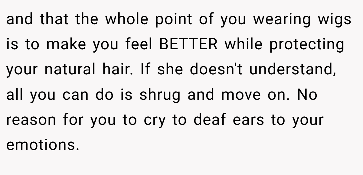 and that the whole point of you wearing wigs is to make you feel BETTER while protecting your natural hair. If she doesn't understand, all you can do is shrug and move on. No reason for you to cry to deaf ears to your emotions.