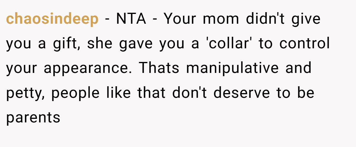 chaosindeep − NTA - Your mom didn't give you a gift, she gave you a 'collar' to control your appearance. Thats manipulative and petty, people like that don't deserve to be parents