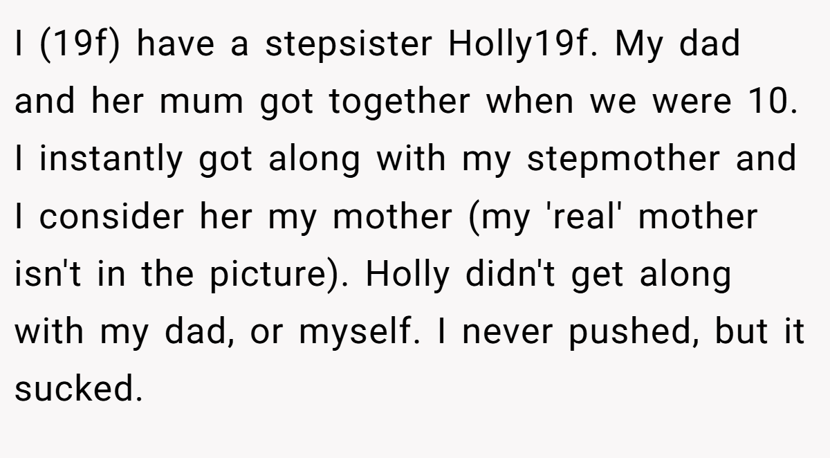 I (19f) have a stepsister Holly19f. My dad and her mum got together when we were 10. I instantly got along with my stepmother and I consider her my mother (my 'real' mother isn't in the picture). Holly didn't get along with my dad, or myself. I never pushed, but it sucked.