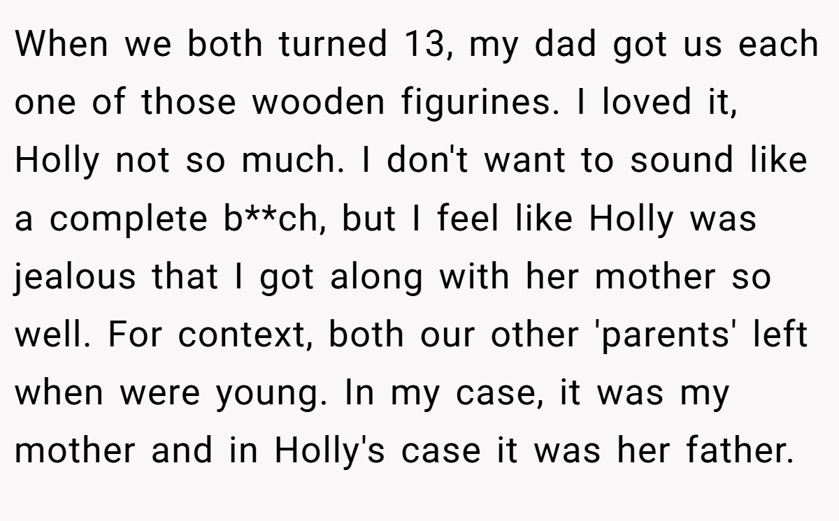 When we both turned 13, my dad got us each one of those wooden figurines. I loved it, Holly not so much. I don't want to sound like a complete b**ch, but I feel like Holly was jealous that I got along with her mother so well. For context, both our other 'parents' left when were young. In my case, it was my mother and in Holly's case it was her father.