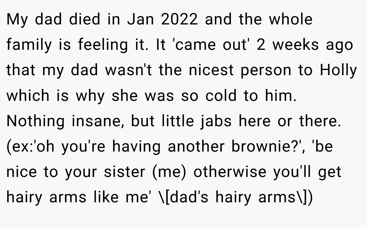 My dad died in Jan 2022 and the whole family is feeling it. It 'came out' 2 weeks ago that my dad wasn't the nicest person to Holly which is why she was so cold to him. Nothing insane, but little jabs here or there. (ex:'oh you're having another brownie?', 'be nice to your sister (me) otherwise you'll get hairy arms like me' \[dad's hairy arms\])