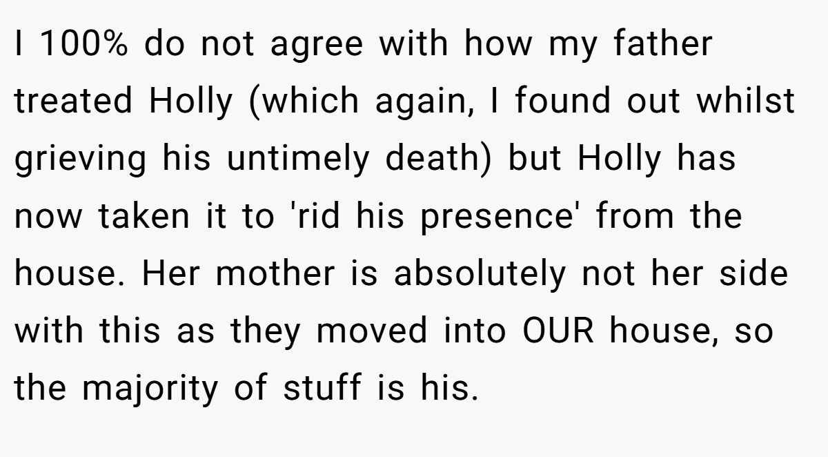 I 100% do not agree with how my father treated Holly (which again, I found out whilst grieving his untimely death) but Holly has now taken it to 'rid his presence' from the house. Her mother is absolutely not her side with this as they moved into OUR house, so the majority of stuff is his.