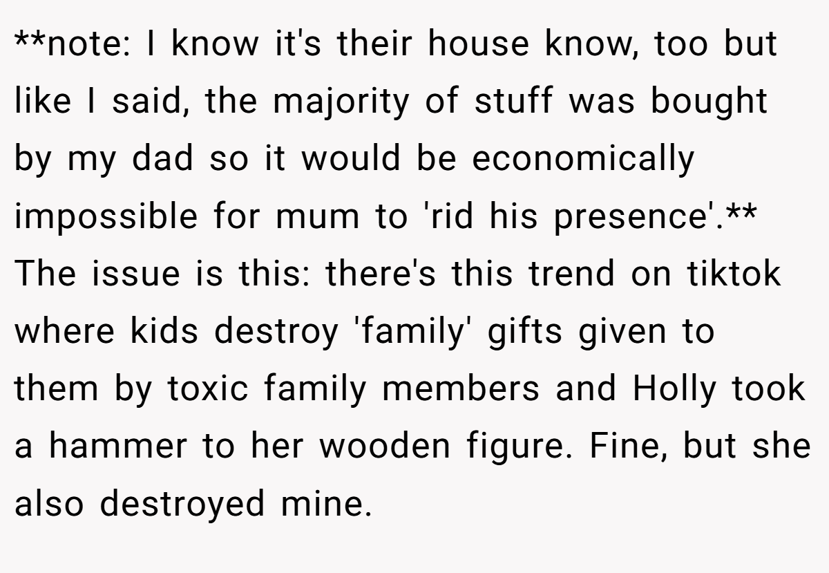 **note: I know it's their house know, too but like I said, the majority of stuff was bought by my dad so it would be economically impossible for mum to 'rid his presence'.** The issue is this: there's this trend on tiktok where kids destroy 'family' gifts given to them by toxic family members and Holly took a hammer to her wooden figure. Fine, but she also destroyed mine.