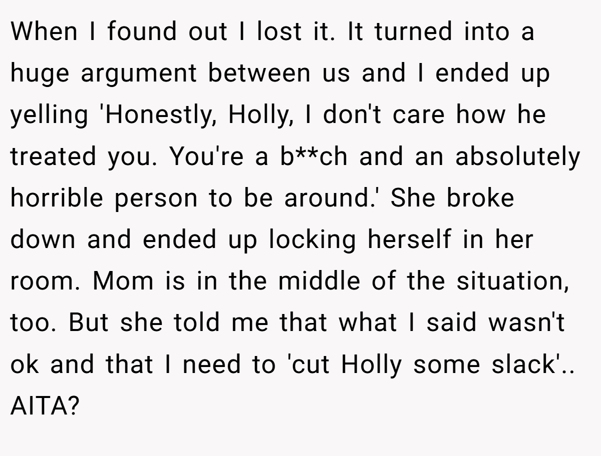 When I found out I lost it. It turned into a huge argument between us and I ended up yelling 'Honestly, Holly, I don't care how he treated you. You're a b**ch and an absolutely horrible person to be around.' She broke down and ended up locking herself in her room. Mom is in the middle of the situation, too. But she told me that what I said wasn't ok and that I need to 'cut Holly some slack'.. AITA?