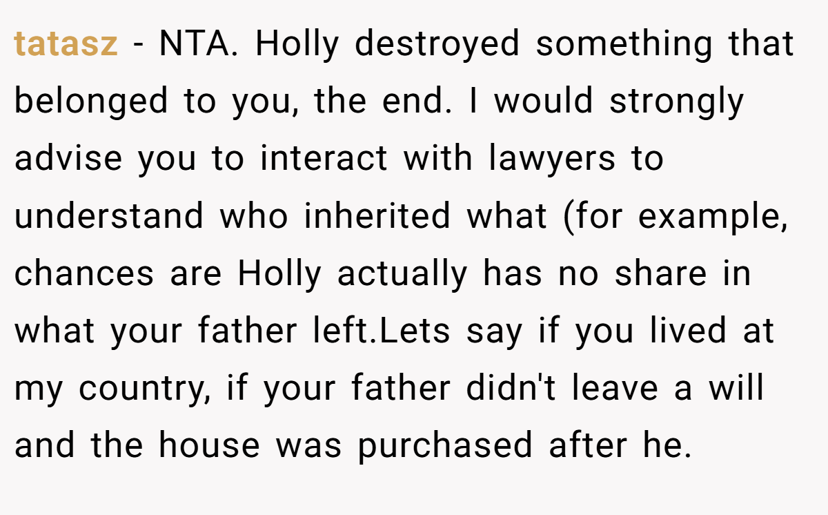 tatasz − NTA. Holly destroyed something that belonged to you, the end. I would strongly advise you to interact with lawyers to understand who inherited what (for example, chances are Holly actually has no share in what your father left.Lets say if you lived at my country, if your father didn't leave a will and the house was purchased after he.