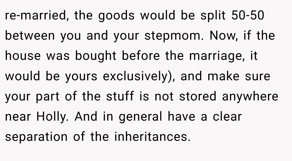 re-married, the goods would be split 50-50 between you and your stepmom. Now, if the house was bought before the marriage, it would be yours exclusively), and make sure your part of the stuff is not stored anywhere near Holly. And in general have a clear separation of the inheritances.