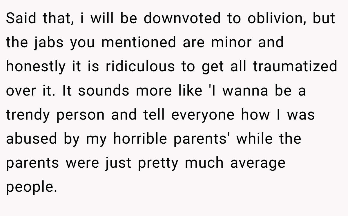 Said that, i will be downvoted to oblivion, but the jabs you mentioned are minor and honestly it is ridiculous to get all traumatized over it. It sounds more like 'I wanna be a trendy person and tell everyone how I was abused by my horrible parents' while the parents were just pretty much average people.