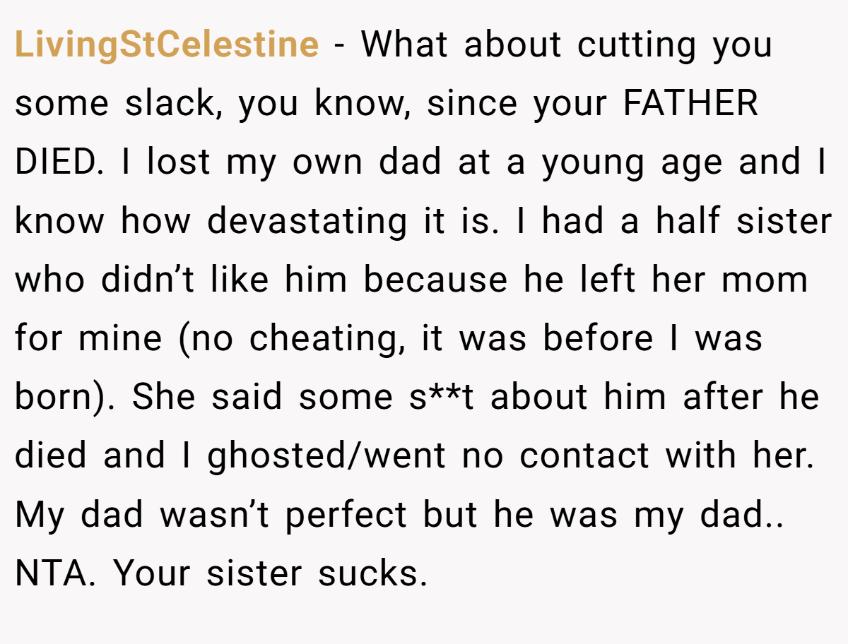 LivingStCelestine − What about cutting you some slack, you know, since your FATHER DIED. I lost my own dad at a young age and I know how devastating it is. I had a half sister who didn’t like him because he left her mom for mine (no cheating, it was before I was born). She said some s**t about him after he died and I ghosted/went no contact with her. My dad wasn’t perfect but he was my dad.. NTA. Your sister sucks.