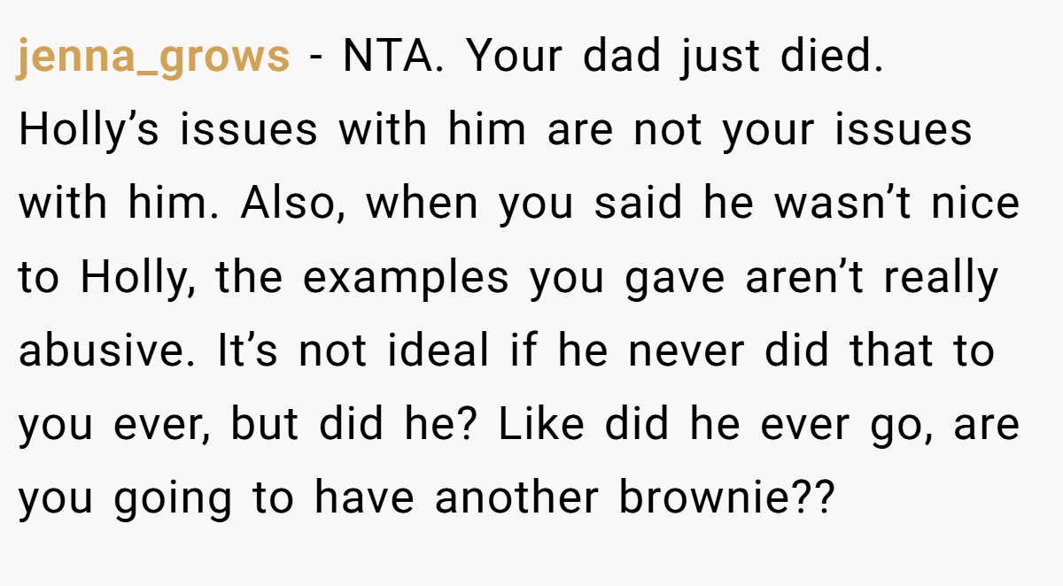 jenna_grows − NTA. Your dad just died. Holly’s issues with him are not your issues with him. Also, when you said he wasn’t nice to Holly, the examples you gave aren’t really abusive. It’s not ideal if he never did that to you ever, but did he? Like did he ever go, are you going to have another brownie??