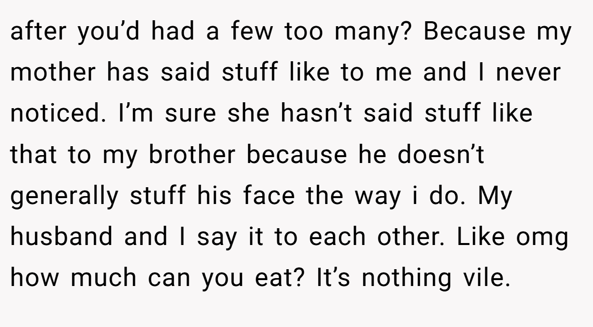 after you’d had a few too many? Because my mother has said stuff like to me and I never noticed. I’m sure she hasn’t said stuff like that to my brother because he doesn’t generally stuff his face the way i do. My husband and I say it to each other. Like omg how much can you eat? It’s nothing vile.