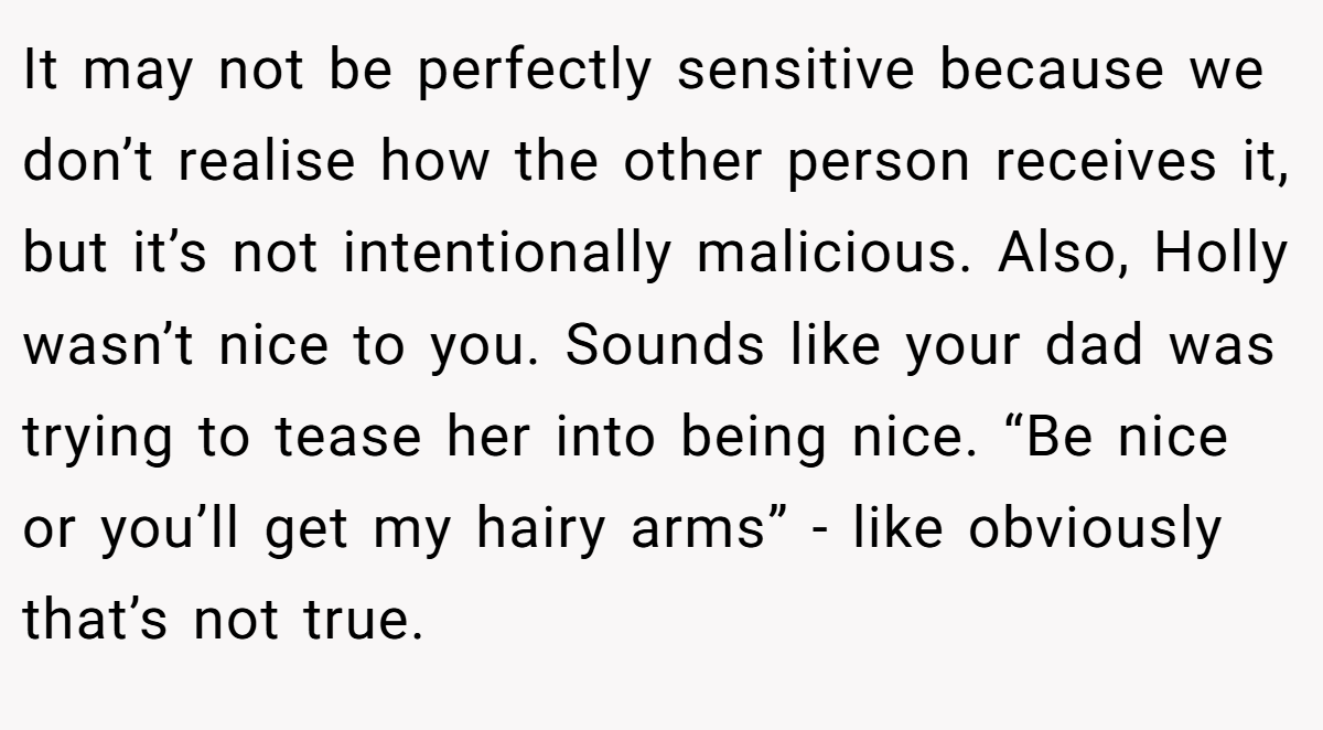 It may not be perfectly sensitive because we don’t realise how the other person receives it, but it’s not intentionally malicious. Also, Holly wasn’t nice to you. Sounds like your dad was trying to tease her into being nice. “Be nice or you’ll get my hairy arms” - like obviously that’s not true.