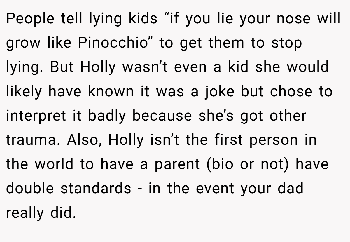 People tell lying kids “if you lie your nose will grow like Pinocchio” to get them to stop lying. But Holly wasn’t even a kid she would likely have known it was a joke but chose to interpret it badly because she’s got other trauma. Also, Holly isn’t the first person in the world to have a parent (bio or not) have double standards - in the event your dad really did.