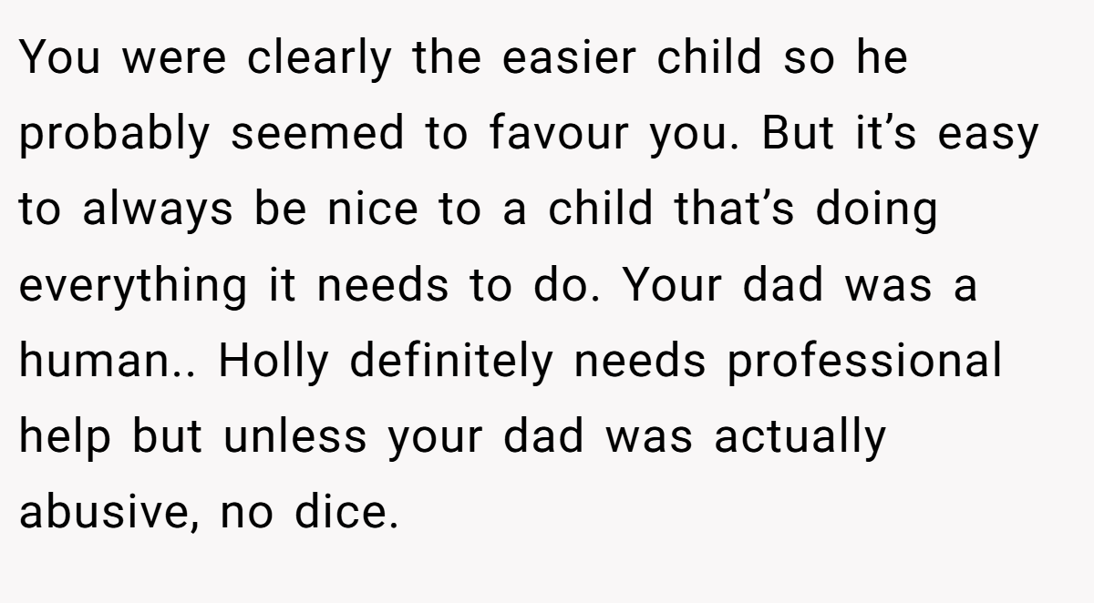 You were clearly the easier child so he probably seemed to favour you. But it’s easy to always be nice to a child that’s doing everything it needs to do. Your dad was a human.. Holly definitely needs professional help but unless your dad was actually abusive, no dice.