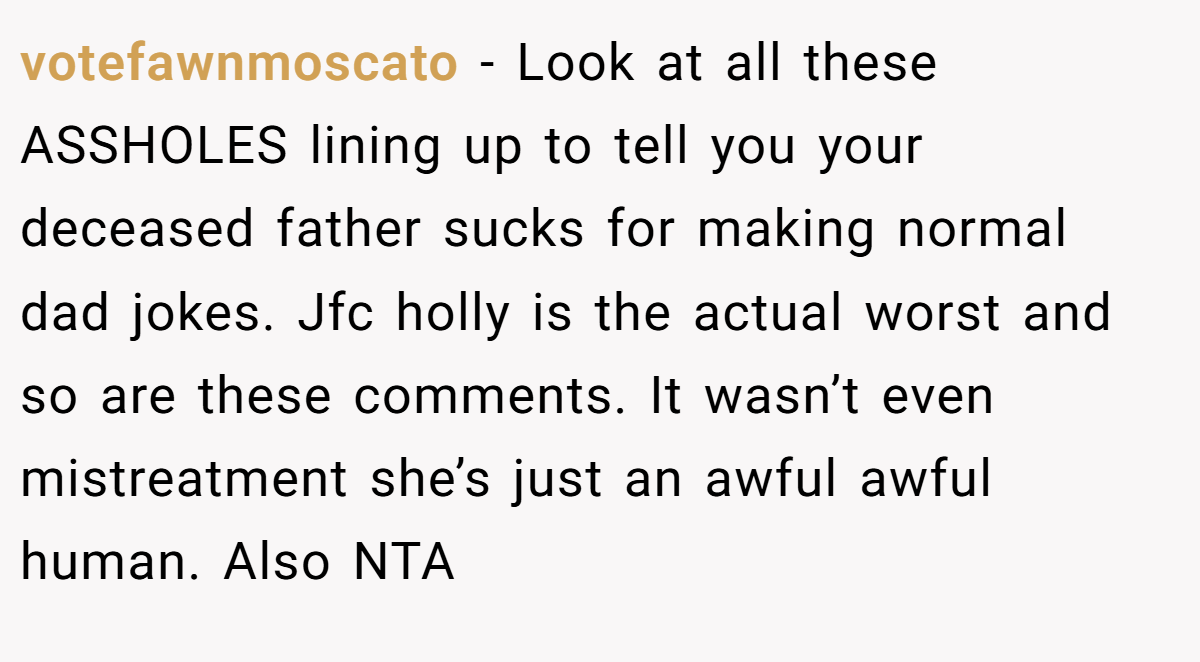 votefawnmoscato − Look at all these ASSHOLES lining up to tell you your deceased father sucks for making normal dad jokes. Jfc holly is the actual worst and so are these comments. It wasn’t even mistreatment she’s just an awful awful human. Also NTA