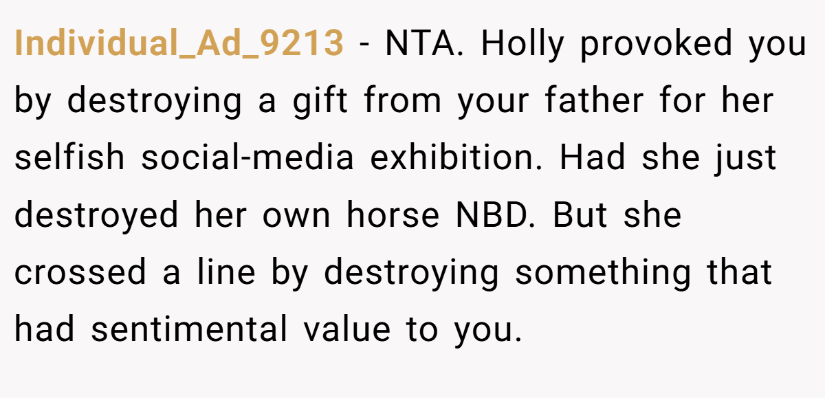 Individual_Ad_9213 − NTA. Holly provoked you by destroying a gift from your father for her selfish social-media exhibition. Had she just destroyed her own horse NBD. But she crossed a line by destroying something that had sentimental value to you.