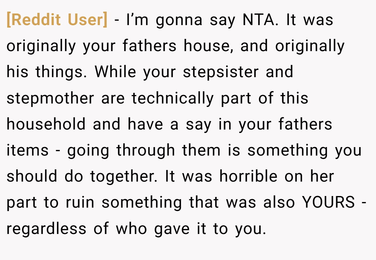 [Reddit User] − I’m gonna say NTA. It was originally your fathers house, and originally his things. While your stepsister and stepmother are technically part of this household and have a say in your fathers items - going through them is something you should do together. It was horrible on her part to ruin something that was also YOURS - regardless of who gave it to you.