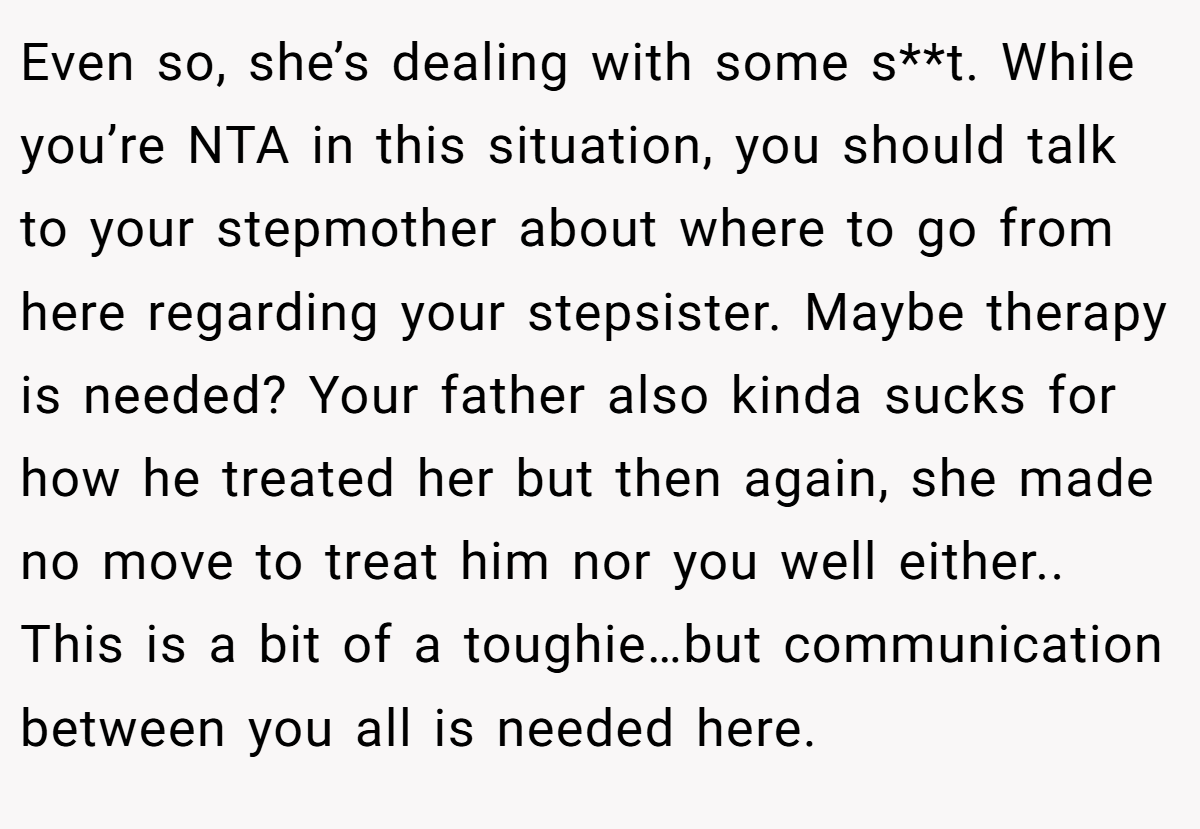 Even so, she’s dealing with some s**t. While you’re NTA in this situation, you should talk to your stepmother about where to go from here regarding your stepsister. Maybe therapy is needed? Your father also kinda sucks for how he treated her but then again, she made no move to treat him nor you well either.. This is a bit of a toughie…but communication between you all is needed here.