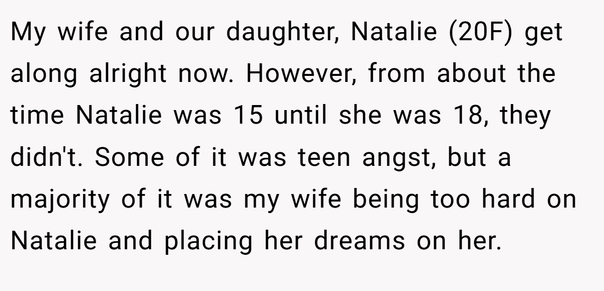 My wife and our daughter, Natalie (20F) get along alright now. However, from about the time Natalie was 15 until she was 18, they didn't. Some of it was teen angst, but a majority of it was my wife being too hard on Natalie and placing her dreams on her.