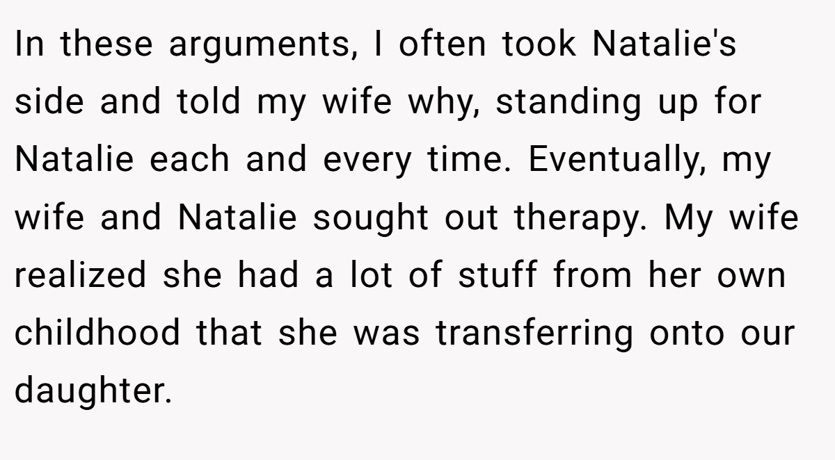 In these arguments, I often took Natalie's side and told my wife why, standing up for Natalie each and every time. Eventually, my wife and Natalie sought out therapy. My wife realized she had a lot of stuff from her own childhood that she was transferring onto our daughter.