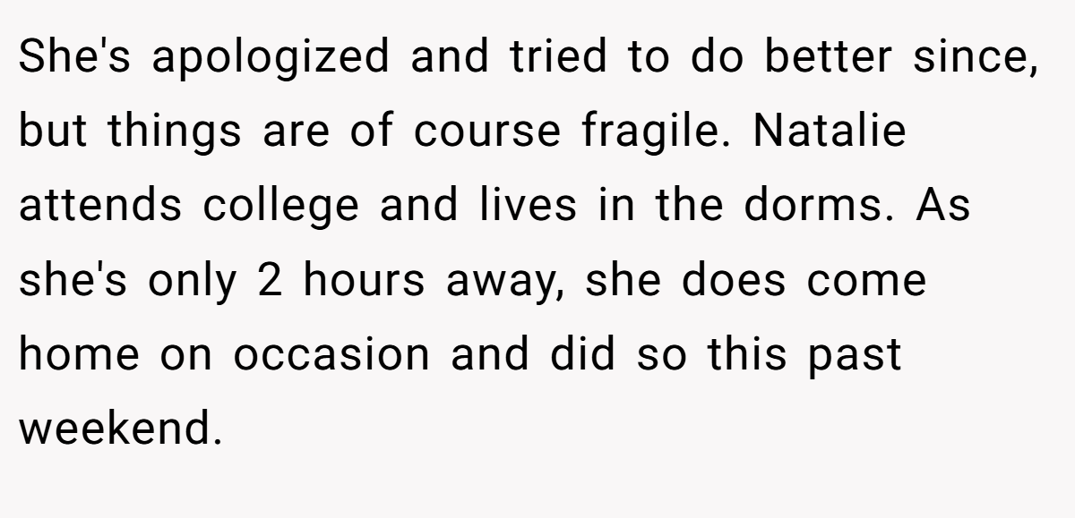 She's apologized and tried to do better since, but things are of course fragile. Natalie attends college and lives in the dorms. As she's only 2 hours away, she does come home on occasion and did so this past weekend.