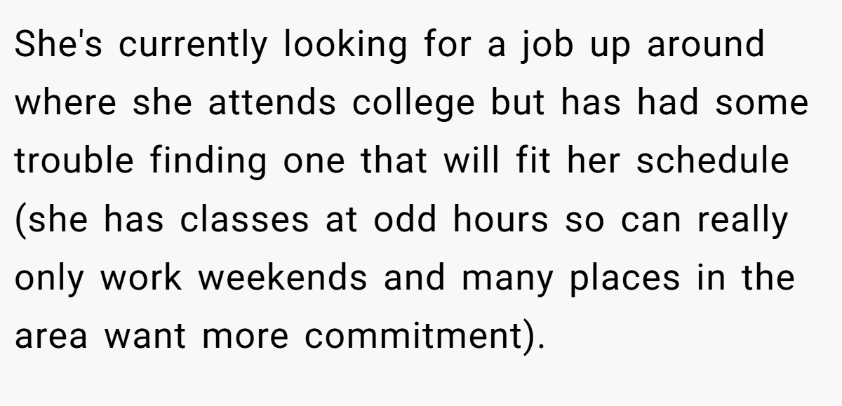She's currently looking for a job up around where she attends college but has had some trouble finding one that will fit her schedule (she has classes at odd hours so can really only work weekends and many places in the area want more commitment).