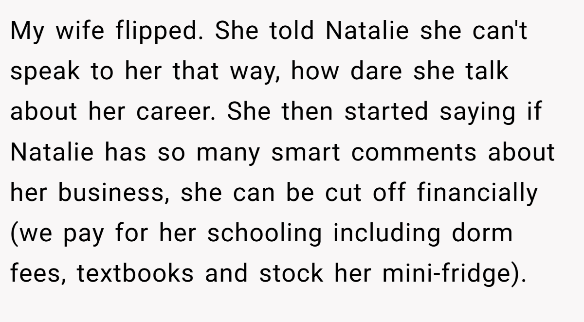 My wife flipped. She told Natalie she can't speak to her that way, how dare she talk about her career. She then started saying if Natalie has so many smart comments about her business, she can be cut off financially (we pay for her schooling including dorm fees, textbooks and stock her mini-fridge).