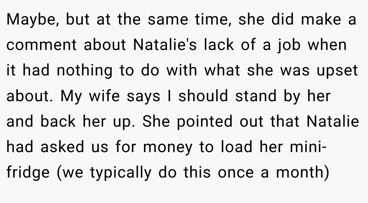 Maybe, but at the same time, she did make a comment about Natalie's lack of a job when it had nothing to do with what she was upset about. My wife says I should stand by her and back her up. She pointed out that Natalie had asked us for money to load her mini-fridge (we typically do this once a month)