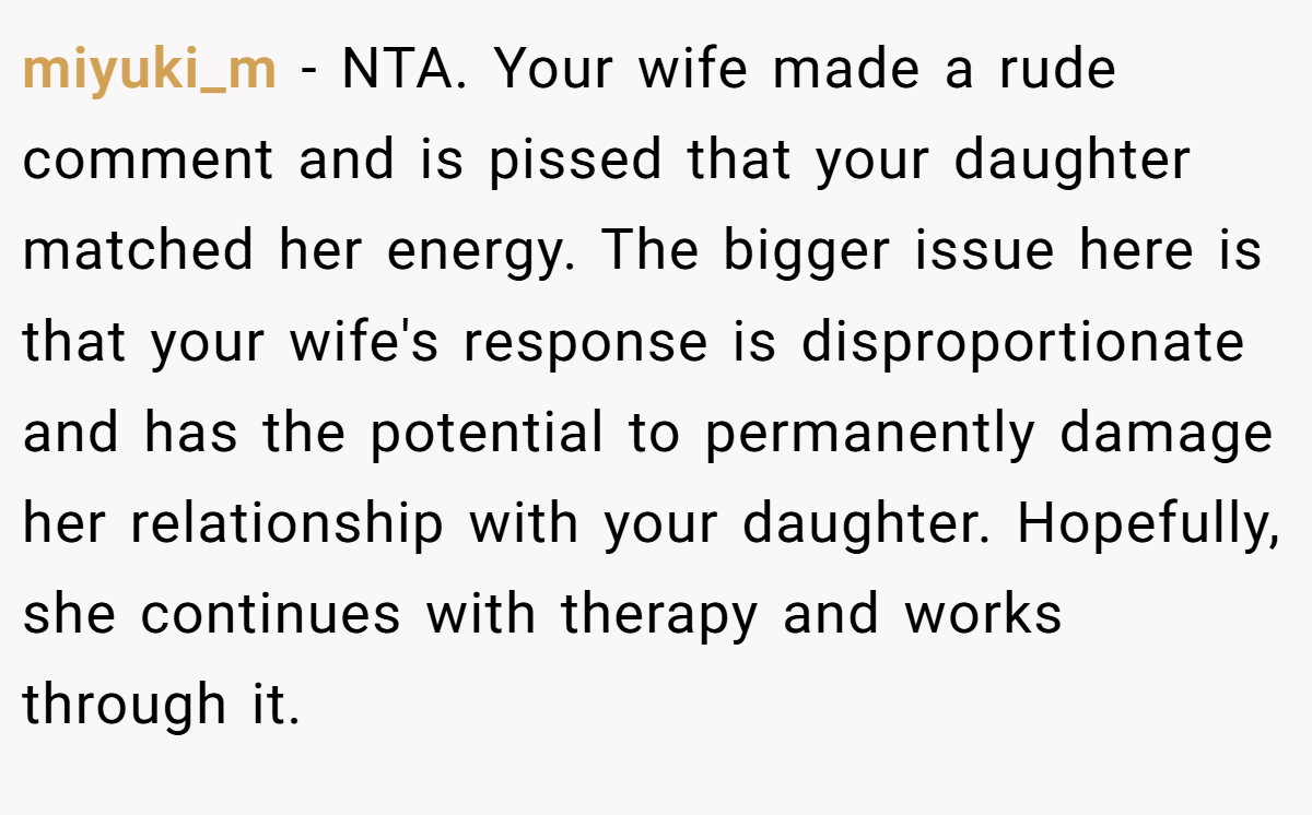 miyuki_m - NTA. Your wife made a rude comment and is pissed that your daughter matched her energy. The bigger issue here is that your wife's response is disproportionate and has the potential to permanently damage her relationship with your daughter. Hopefully, she continues with therapy and works through it.