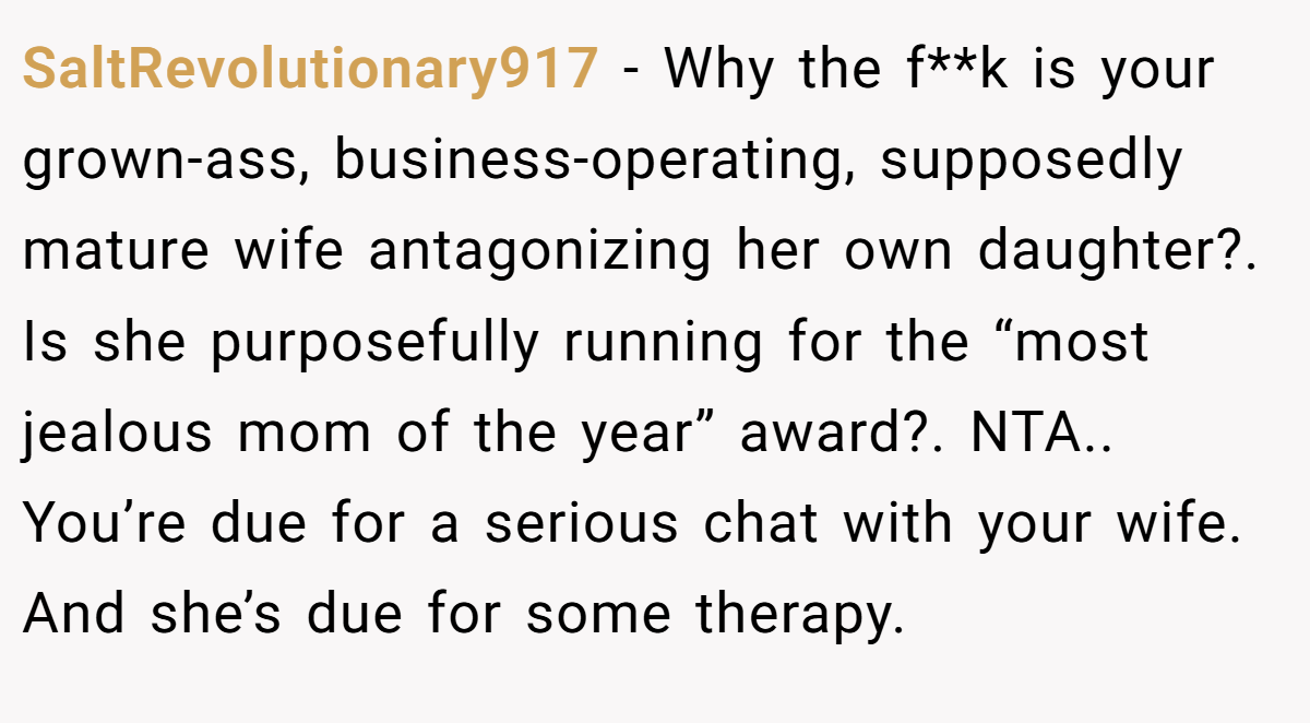 SaltRevolutionary917 - Why the f**k is your grown-ass, business-operating, supposedly mature wife antagonizing her own daughter?. Is she purposefully running for the “most jealous mom of the year” award?. NTA.. You’re due for a serious chat with your wife. And she’s due for some therapy.