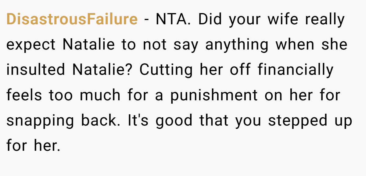 DisastrousFailure - NTA. Did your wife really expect Natalie to not say anything when she insulted Natalie? Cutting her off financially feels too much for a punishment on her for snapping back. It's good that you stepped up for her.