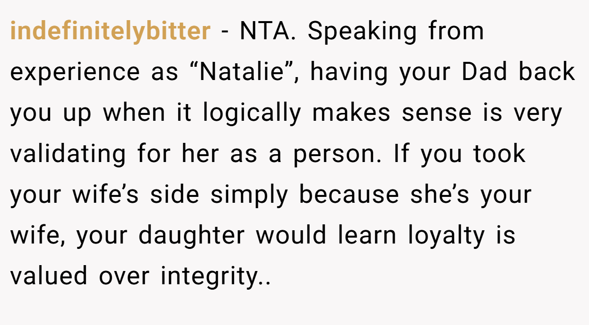 indefinitelybitter - NTA. Speaking from experience as “Natalie”, having your Dad back you up when it logically makes sense is very validating for her as a person. If you took your wife’s side simply because she’s your wife, your daughter would learn loyalty is valued over integrity..