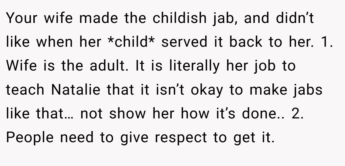 Your wife made the childish jab, and didn’t like when her *child* served it back to her. 1. Wife is the adult. It is literally her job to teach Natalie that it isn’t okay to make jabs like that… not show her how it’s done.. 2. People need to give respect to get it.
