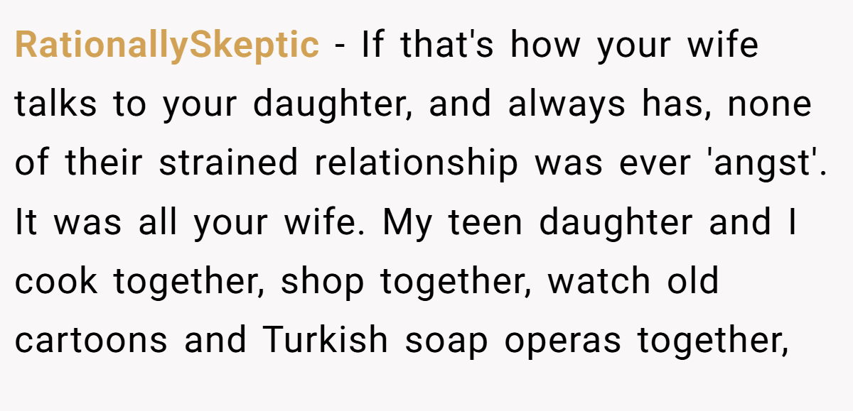 RationallySkeptic - If that's how your wife talks to your daughter, and always has, none of their strained relationship was ever 'angst'. It was all your wife. My teen daughter and I cook together, shop together, watch old cartoons and Turkish soap operas together,