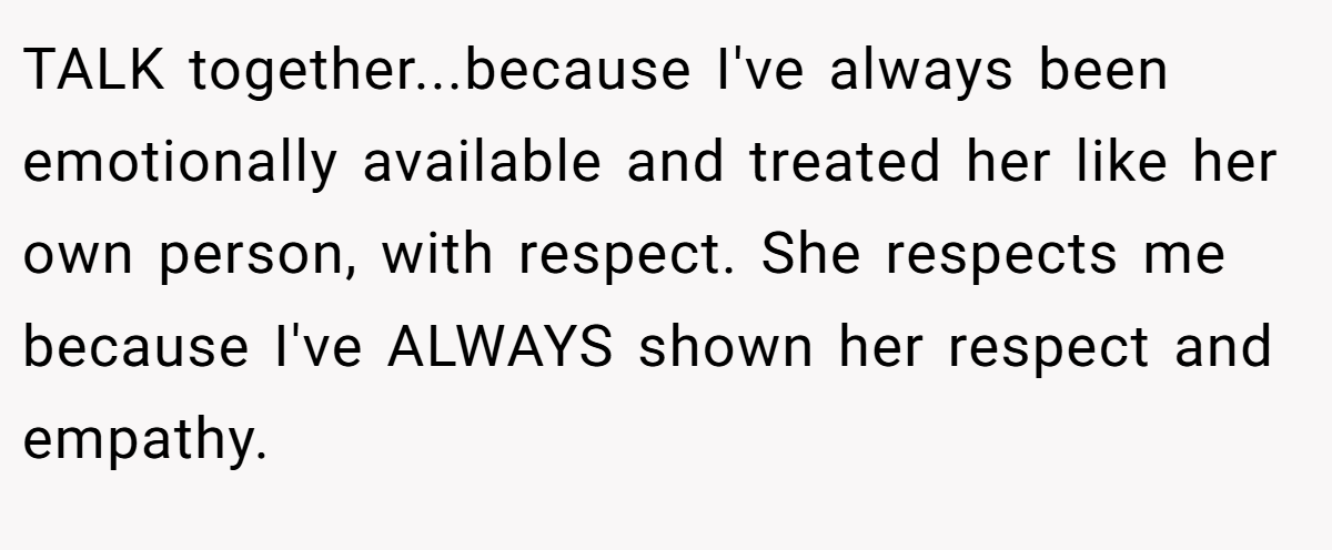 TALK together...because I've always been emotionally available and treated her like her own person, with respect. She respects me because I've ALWAYS shown her respect and empathy.