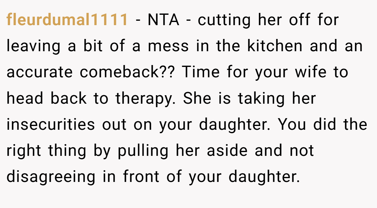 fleurdumal1111 - NTA - cutting her off for leaving a bit of a mess in the kitchen and an accurate comeback?? Time for your wife to head back to therapy. She is taking her insecurities out on your daughter. You did the right thing by pulling her aside and not disagreeing in front of your daughter.
