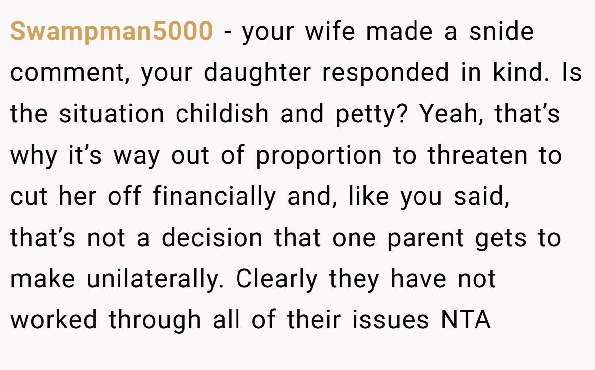 Swampman5000 - your wife made a snide comment, your daughter responded in kind. Is the situation childish and petty? Yeah, that’s why it’s way out of proportion to threaten to cut her off financially and, like you said, that’s not a decision that one parent gets to make unilaterally. Clearly they have not worked through all of their issues NTA