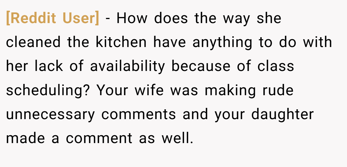 [Reddit User] - How does the way she cleaned the kitchen have anything to do with her lack of availability because of class scheduling? Your wife was making rude unnecessary comments and your daughter made a comment as well.
